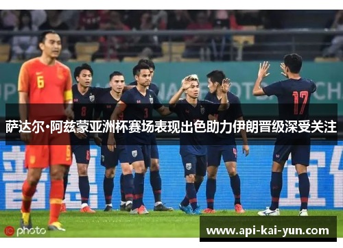 萨达尔·阿兹蒙亚洲杯赛场表现出色助力伊朗晋级深受关注 萨达尔·阿兹蒙亚洲杯赛场表现出色助力伊朗晋级深受关注