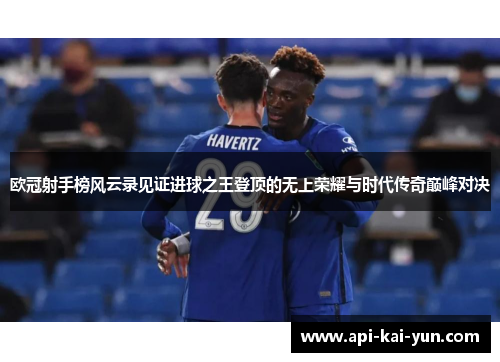 欧冠射手榜风云录见证进球之王登顶的无上荣耀与时代传奇巅峰对决