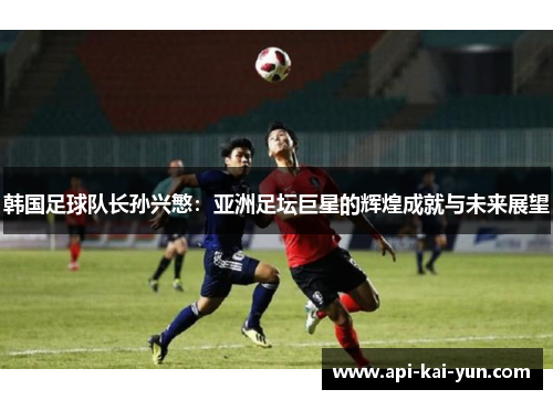 韩国足球队长孙兴慜:亚洲足坛巨星的辉煌成就与未来展望 韩国足球队长孙兴慜:亚洲足坛巨星的辉煌成就与未来展望