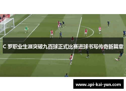 C 罗职业生涯突破九百球正式比赛进球书写传奇新篇章