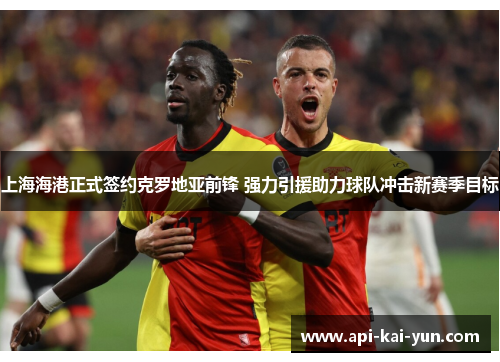 上海海港正式签约克罗地亚前锋 强力引援助力球队冲击新赛季目标 上海海港正式签约克罗地亚前锋 强力引援助力球队冲击新赛季目标