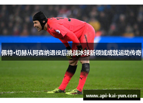 佩特·切赫从阿森纳退役后挑战冰球新领域成就运动传奇