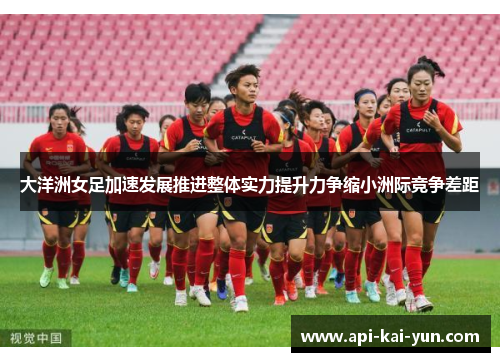 大洋洲女足加速发展推进整体实力提升力争缩小洲际竞争差距 大洋洲女足加速发展推进整体实力提升力争缩小洲际竞争差距