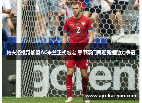 帕夫洛维奇加盟AC米兰正式敲定 意甲豪门再迎新援助力争冠