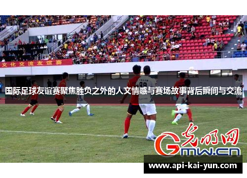国际足球友谊赛聚焦胜负之外的人文情感与赛场故事背后瞬间与交流